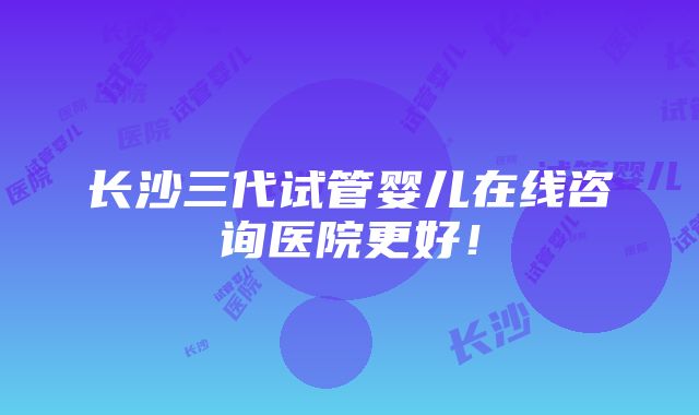 长沙三代试管婴儿在线咨询医院更好！