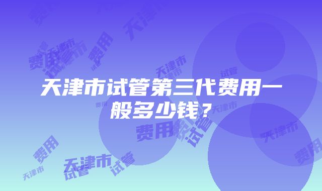 天津市试管第三代费用一般多少钱？