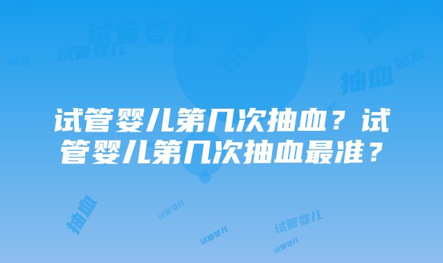 试管婴儿第几次抽血？试管婴儿第几次抽血最准？