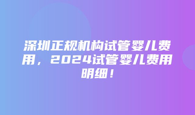 深圳正规机构试管婴儿费用，2024试管婴儿费用明细！