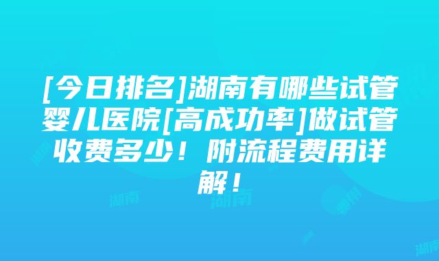 [今日排名]湖南有哪些试管婴儿医院[高成功率]做试管收费多少！附流程费用详解！