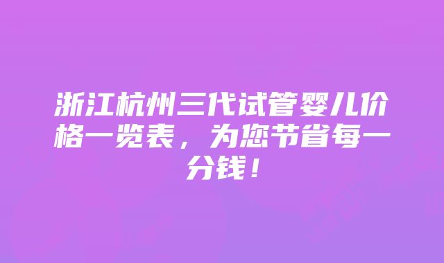 浙江杭州三代试管婴儿价格一览表，为您节省每一分钱！