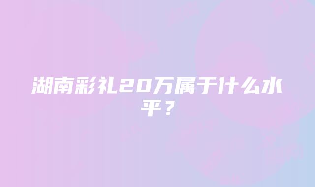 湖南彩礼20万属于什么水平？