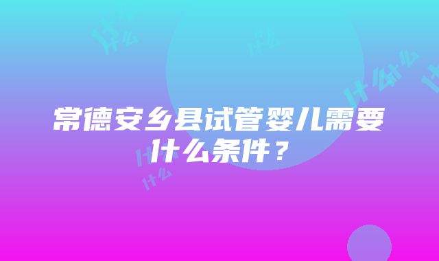 常德安乡县试管婴儿需要什么条件？