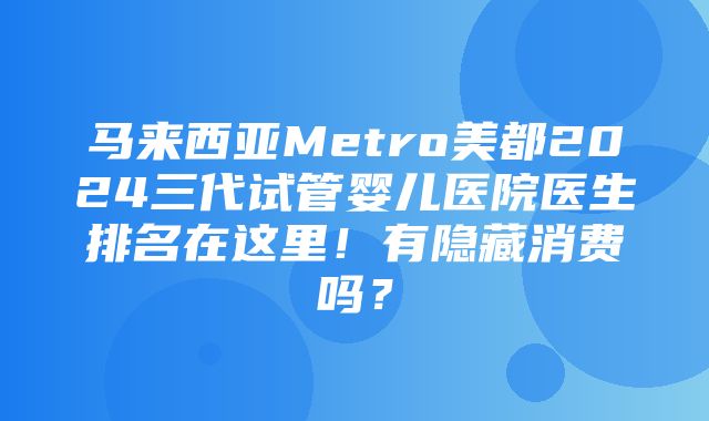 马来西亚Metro美都2024三代试管婴儿医院医生排名在这里！有隐藏消费吗？