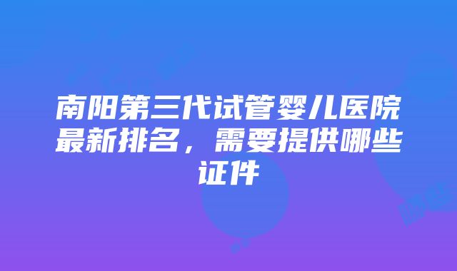 南阳第三代试管婴儿医院最新排名，需要提供哪些证件