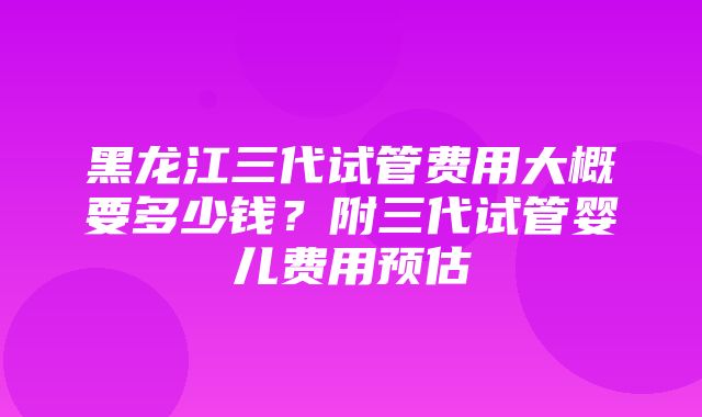 黑龙江三代试管费用大概要多少钱？附三代试管婴儿费用预估