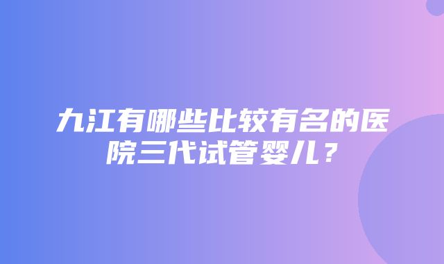 九江有哪些比较有名的医院三代试管婴儿？