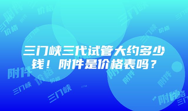 三门峡三代试管大约多少钱！附件是价格表吗？