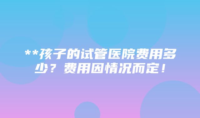 **孩子的试管医院费用多少？费用因情况而定！