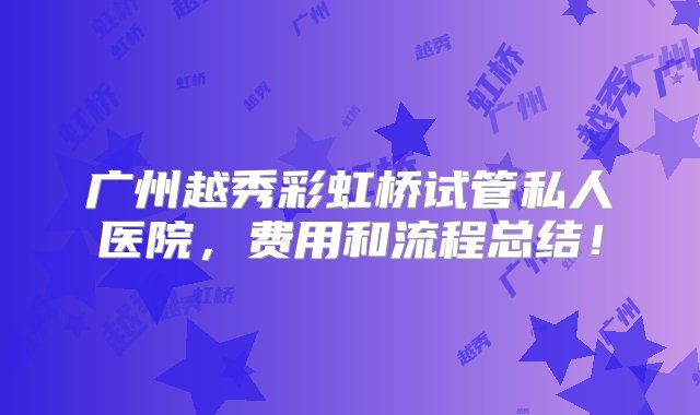 广州越秀彩虹桥试管私人医院，费用和流程总结！