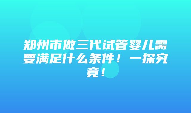 郑州市做三代试管婴儿需要满足什么条件！一探究竟！