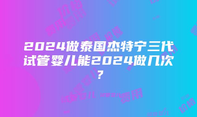 2024做泰国杰特宁三代试管婴儿能2024做几次？