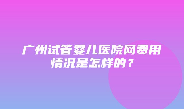 广州试管婴儿医院网费用情况是怎样的？