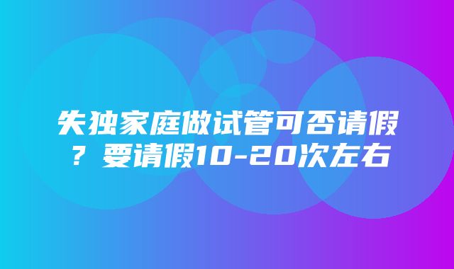 失独家庭做试管可否请假？要请假10-20次左右