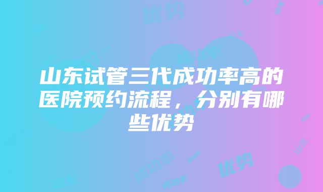 山东试管三代成功率高的医院预约流程，分别有哪些优势