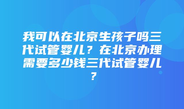 我可以在北京生孩子吗三代试管婴儿？在北京办理需要多少钱三代试管婴儿？