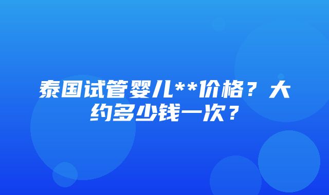 泰国试管婴儿**价格？大约多少钱一次？