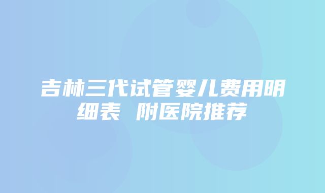 吉林三代试管婴儿费用明细表 附医院推荐