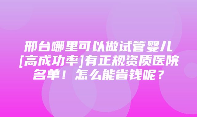 邢台哪里可以做试管婴儿[高成功率]有正规资质医院名单！怎么能省钱呢？