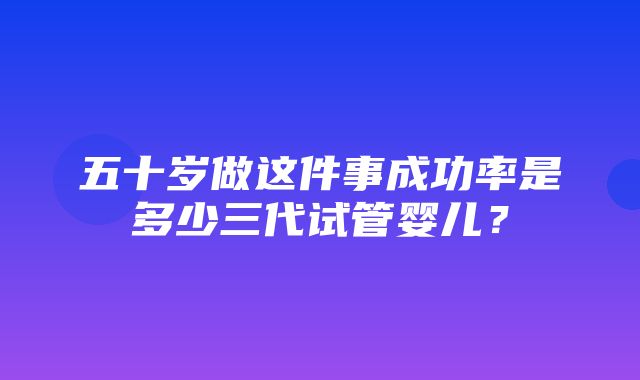 五十岁做这件事成功率是多少三代试管婴儿？