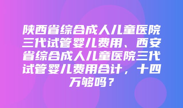 陕西省综合成人儿童医院三代试管婴儿费用、西安省综合成人儿童医院三代试管婴儿费用合计，十四万够吗？