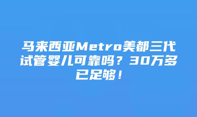 马来西亚Metro美都三代试管婴儿可靠吗？30万多已足够！