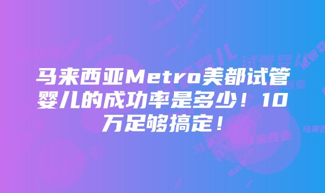 马来西亚Metro美都试管婴儿的成功率是多少！10万足够搞定！