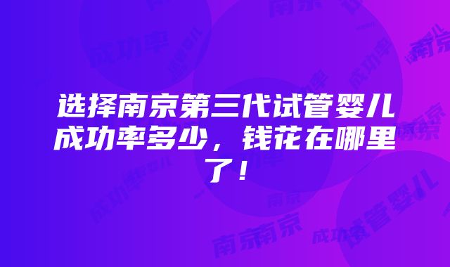 选择南京第三代试管婴儿成功率多少，钱花在哪里了！