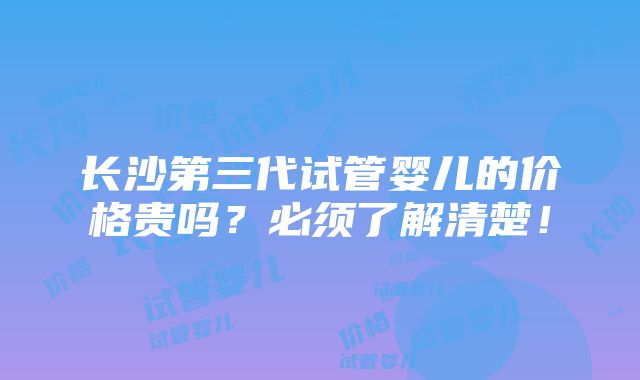 长沙第三代试管婴儿的价格贵吗？必须了解清楚！