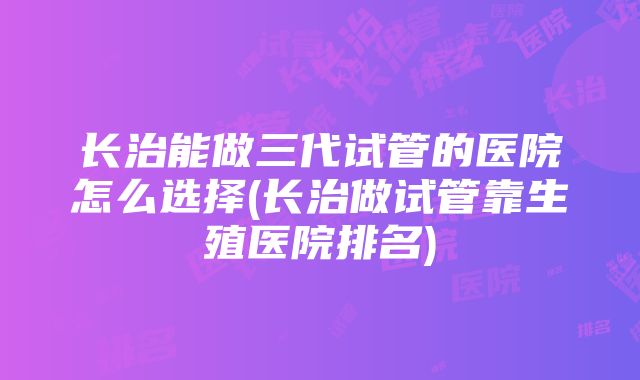 长治能做三代试管的医院怎么选择(长治做试管靠生殖医院排名)