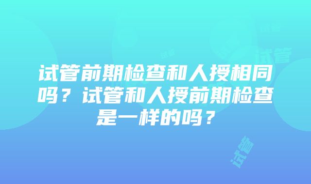 试管前期检查和人授相同吗？试管和人授前期检查是一样的吗？