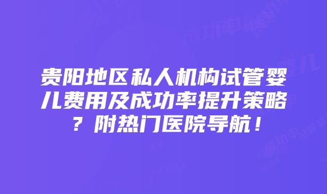 贵阳地区私人机构试管婴儿费用及成功率提升策略？附热门医院导航！