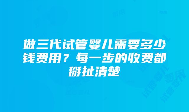 做三代试管婴儿需要多少钱费用？每一步的收费都掰扯清楚