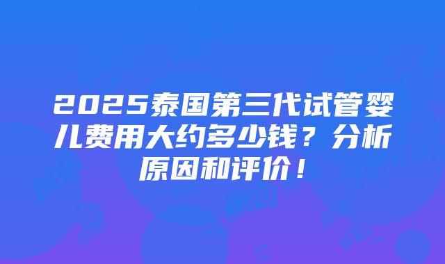 2025泰国第三代试管婴儿费用大约多少钱？分析原因和评价！