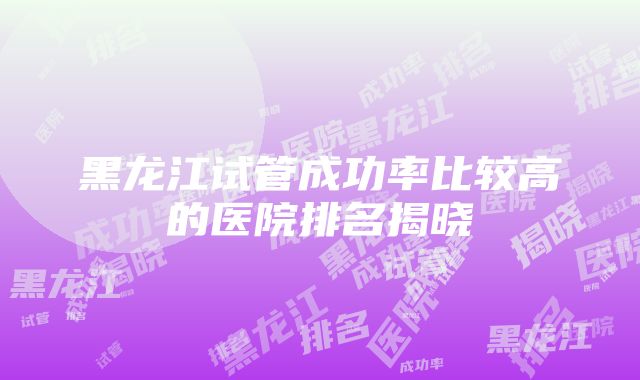 黑龙江试管成功率比较高的医院排名揭晓