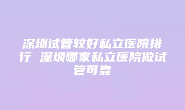 深圳试管较好私立医院排行 深圳哪家私立医院做试管可靠