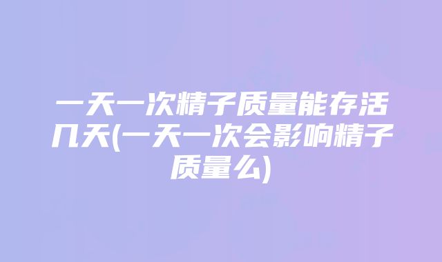 一天一次精子质量能存活几天(一天一次会影响精子质量么)