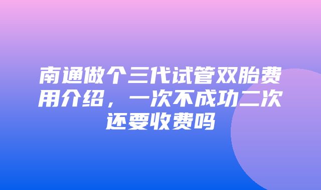 南通做个三代试管双胎费用介绍，一次不成功二次还要收费吗