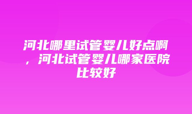 河北哪里试管婴儿好点啊，河北试管婴儿哪家医院比较好