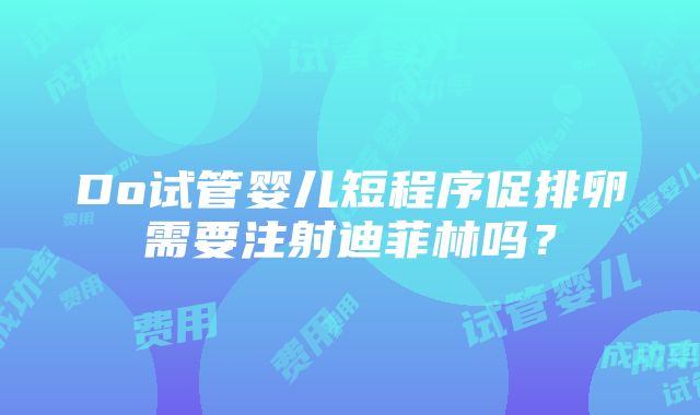 Do试管婴儿短程序促排卵需要注射迪菲林吗？