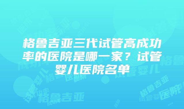 格鲁吉亚三代试管高成功率的医院是哪一家？试管婴儿医院名单