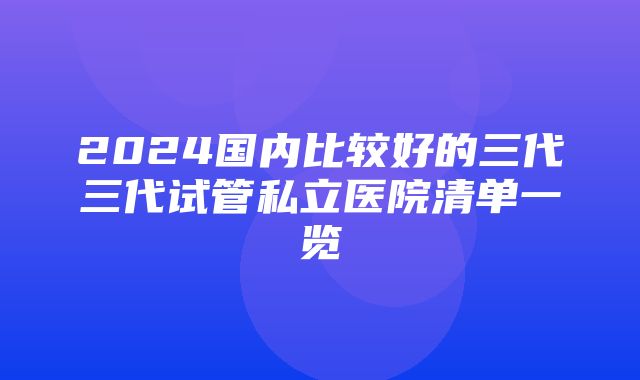 2024国内比较好的三代三代试管私立医院清单一览