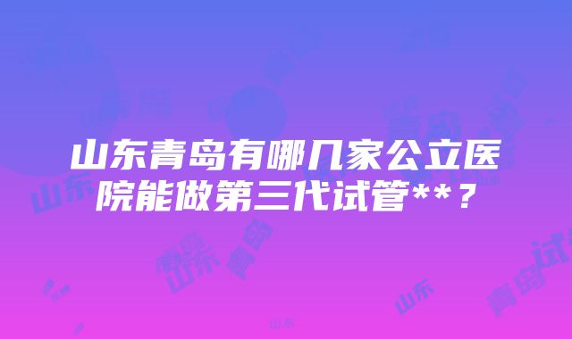 山东青岛有哪几家公立医院能做第三代试管**？