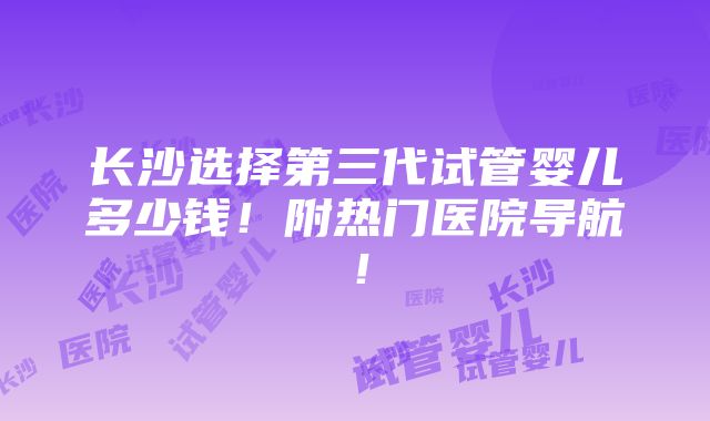 长沙选择第三代试管婴儿多少钱！附热门医院导航！