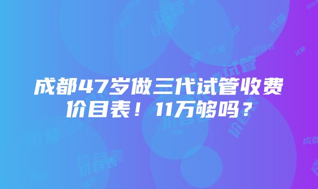 成都47岁做三代试管收费价目表！11万够吗？