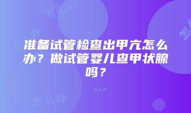 准备试管检查出甲亢怎么办？做试管婴儿查甲状腺吗？