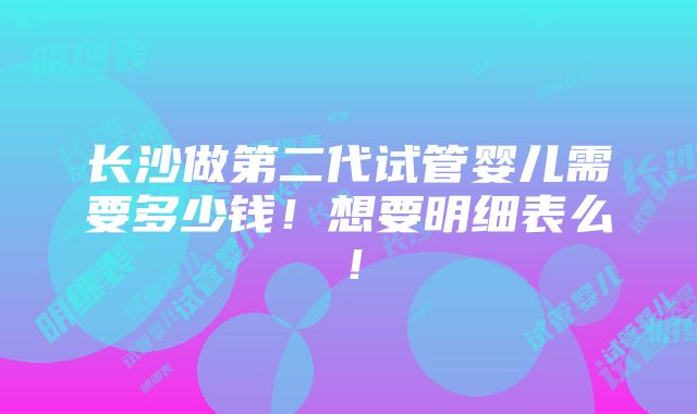 长沙做第二代试管婴儿需要多少钱！想要明细表么！