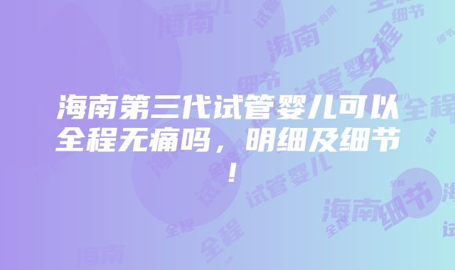 海南第三代试管婴儿可以全程无痛吗，明细及细节！