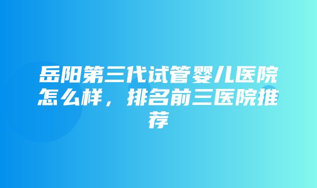 岳阳第三代试管婴儿医院怎么样，排名前三医院推荐